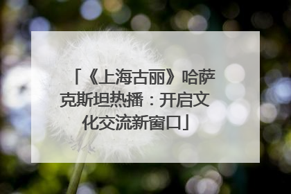 《上海古丽》哈萨克斯坦热播：开启文化交流新窗口