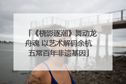 《桡影逐潮》舞动龙舟魂 以艺术解码余杭五常百年非遗基因