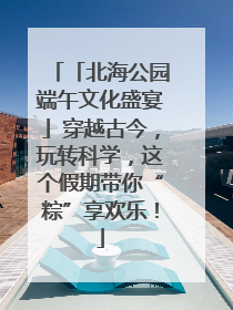 「北海公园端午文化盛宴」穿越古今，玩转科学，这个假期带你“粽”享欢乐！