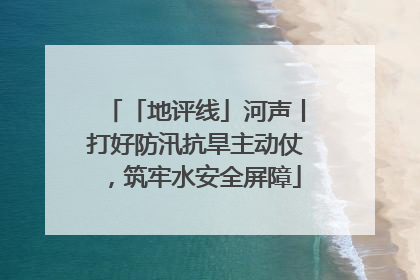 「地评线」河声丨打好防汛抗旱主动仗，筑牢水安全屏障