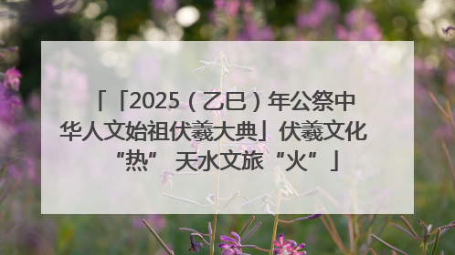 「2025（乙巳）年公祭中华人文始祖伏羲大典」伏羲文化“热” 天水文旅“火”