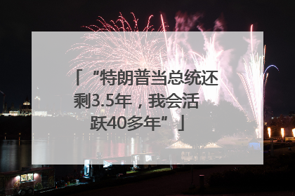 “特朗普当总统还剩3.5年，我会活跃40多年”