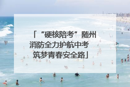 “硬核陪考”随州消防全力护航中考 筑梦青春安全路