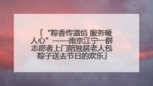 “粽香传温情 服务暖人心”——南京江宁一群志愿者上门陪独居老人包粽子送去节日的欢乐