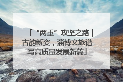 “两重”攻坚之路｜古韵新姿，淄博文旅谱写高质量发展新篇