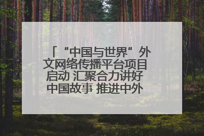 “中国与世界”外文网络传播平台项目启动 汇聚合力讲好中国故事 推进中外文明交流互鉴