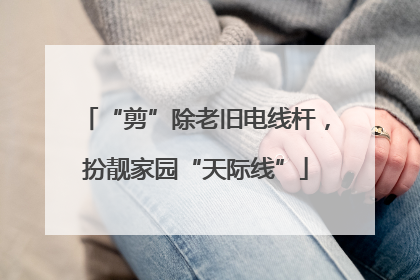 “剪”除老旧电线杆，扮靓家园“天际线”