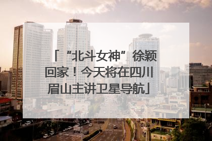 “北斗女神”徐颖回家！今天将在四川眉山主讲卫星导航