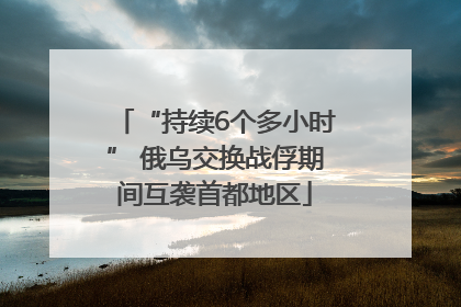 “持续6个多小时” 俄乌交换战俘期间互袭首都地区