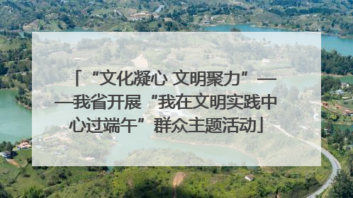 “文化凝心 文明聚力”——我省开展“我在文明实践中心过端午”群众主题活动