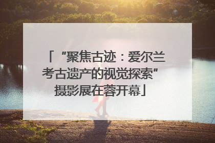 “聚焦古迹：爱尔兰考古遗产的视觉探索”摄影展在蓉开幕