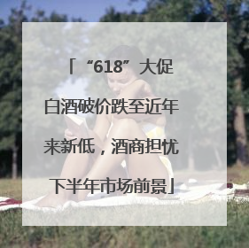 “618”大促白酒破价跌至近年来新低，酒商担忧下半年市场前景