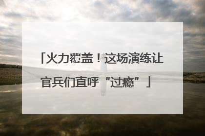 火力覆盖！这场演练让官兵们直呼“过瘾”