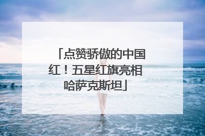 点赞骄傲的中国红！五星红旗亮相哈萨克斯坦