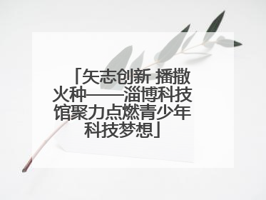 矢志创新 播撒火种——淄博科技馆聚力点燃青少年科技梦想