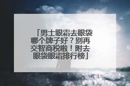 男士眼霜去眼袋哪个牌子好？别再交智商税啦！附去眼袋眼霜排行榜