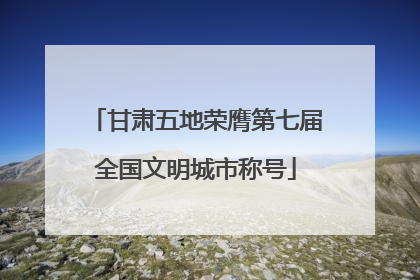 甘肃五地荣膺第七届全国文明城市称号