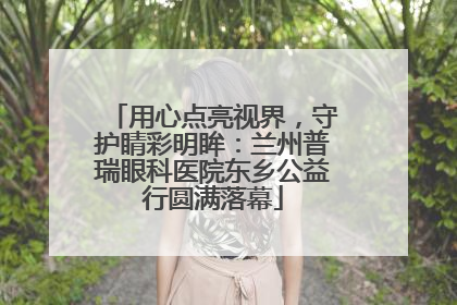 用心点亮视界，守护睛彩明眸：兰州普瑞眼科医院东乡公益行圆满落幕