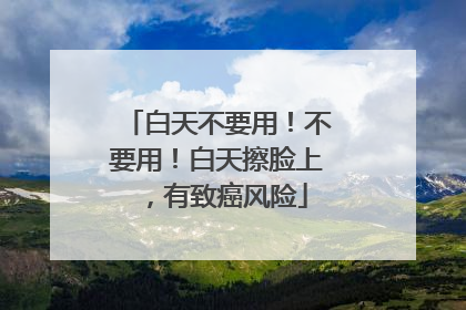 白天不要用！不要用！白天擦脸上，有致癌风险