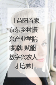 益阳首家京东乡村振兴产业学院揭牌 赋能数字兴农人才培养