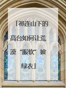 祁连山下的高台如何让荒漠“服软”披绿衣