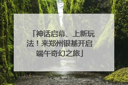 神话启幕、上新玩法！来郑州银基开启端午奇幻之旅