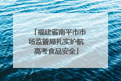 福建省南平市市场监管局扎实护航高考食品安全