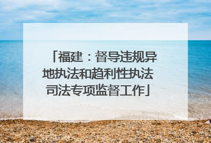 福建:督导违规异地执法和趋利性执法司法专项监督工作