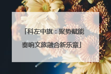 科左中旗：聚势赋能 奏响文旅融合新乐章