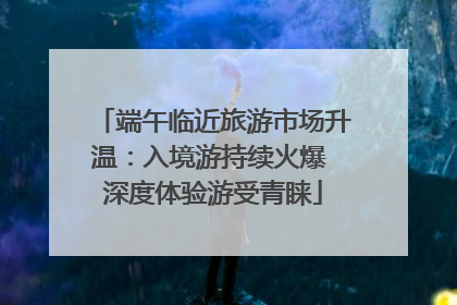 端午临近旅游市场升温：入境游持续火爆 深度体验游受青睐