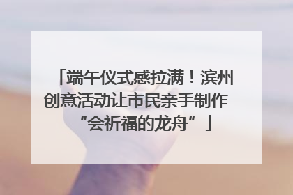 端午仪式感拉满！滨州创意活动让市民亲手制作“会祈福的龙舟”