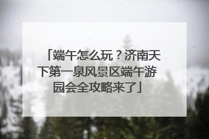 端午怎么玩？济南天下第一泉风景区端午游园会全攻略来了