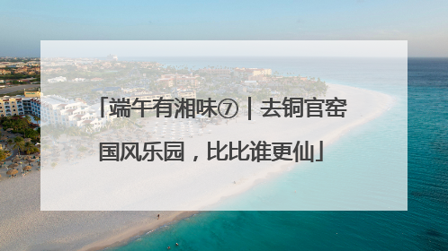 端午有湘味⑦｜去铜官窑国风乐园，比比谁更仙