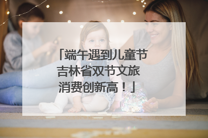 端午遇到儿童节 吉林省双节文旅消费创新高！
