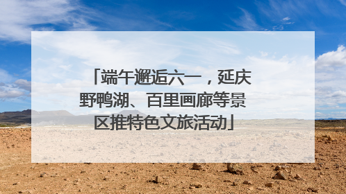端午邂逅六一，延庆野鸭湖、百里画廊等景区推特色文旅活动
