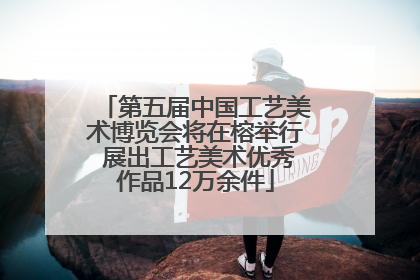 第五届中国工艺美术博览会将在榕举行 展出工艺美术优秀作品12万余件