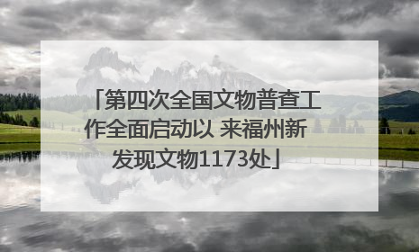 第四次全国文物普查工作全面启动以 来福州新发现文物1173处