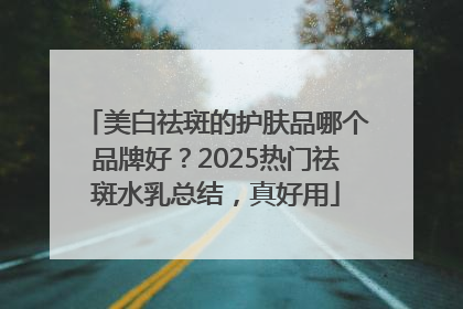 美白祛斑的护肤品哪个品牌好？2025热门祛斑水乳总结，真好用
