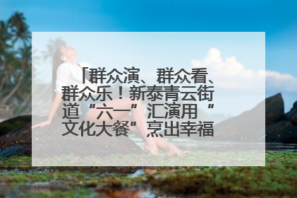群众演、群众看、群众乐！新泰青云街道“六一”汇演用“文化大餐”烹出幸福“烟火气”