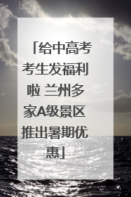 给中高考考生发福利啦 兰州多家A级景区推出暑期优惠