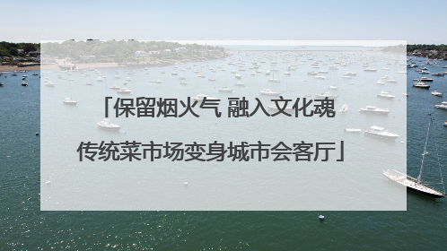 保留烟火气 融入文化魂 传统菜市场变身城市会客厅