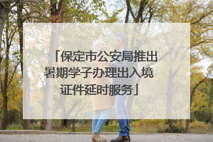 保定市公安局推出暑期学子办理出入境证件延时服务