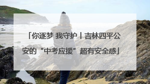 你逐梦 我守护丨吉林四平公安的“中考应援”超有安全感