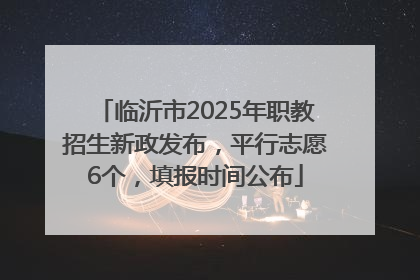 临沂市2025年职教招生新政发布，平行志愿6个，填报时间公布