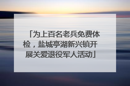 为上百名老兵免费体检，盐城亭湖新兴镇开展关爱退役军人活动