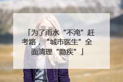 为了雨水“不淹”赶考路，“城市医生”全面清理“隐疾”