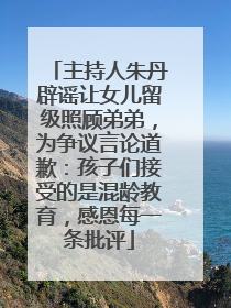 主持人朱丹辟谣让女儿留级照顾弟弟，为争议言论道歉：孩子们接受的是混龄教育，感恩每一条批评