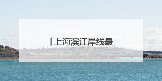 上海滨江岸线最长的中心城区向全球发出诚挚邀约