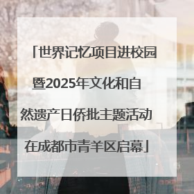 世界记忆项目进校园暨2025年文化和自然遗产日侨批主题活动在成都市青羊区启幕