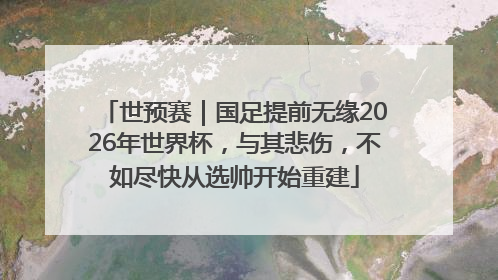 世预赛｜国足提前无缘2026年世界杯，与其悲伤，不如尽快从选帅开始重建